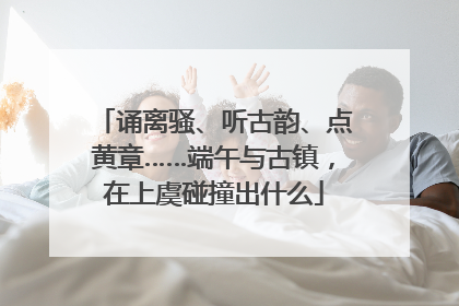 诵离骚、听古韵、点黄章……端午与古镇，在上虞碰撞出什么