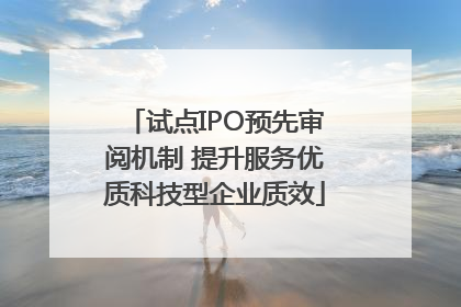 试点IPO预先审阅机制 提升服务优质科技型企业质效