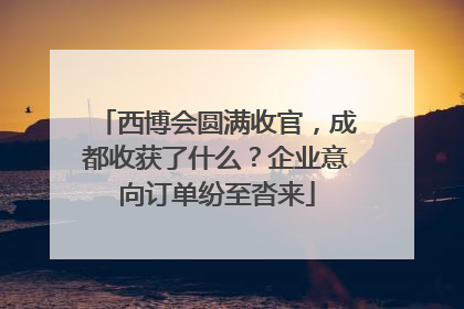 西博会圆满收官，成都收获了什么？企业意向订单纷至沓来