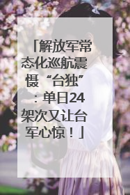 解放军常态化巡航震慑“台独”：单日24架次又让台军心惊！