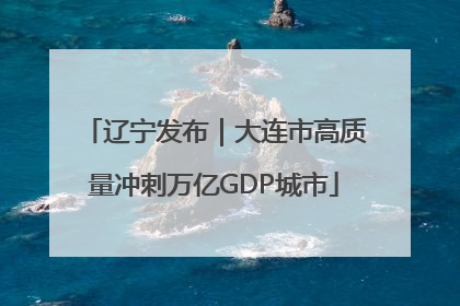 辽宁发布｜大连市高质量冲刺万亿GDP城市