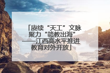 赓续“天工”文脉 聚力“赣教出海”——江西高水平推进教育对外开放