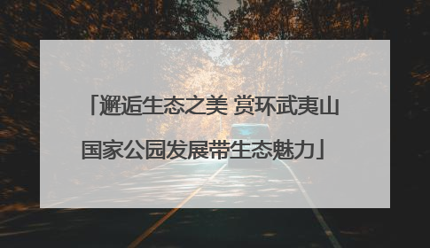 邂逅生态之美 赏环武夷山国家公园发展带生态魅力