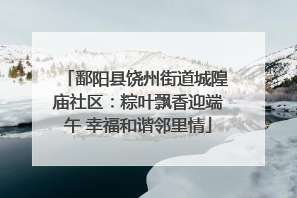 鄱阳县饶州街道城隍庙社区：粽叶飘香迎端午 幸福和谐邻里情