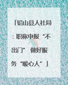 铅山县人社局：职称申报“不出门” 做好服务“暖心人”