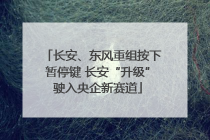 长安、东风重组按下暂停键 长安“升级”驶入央企新赛道