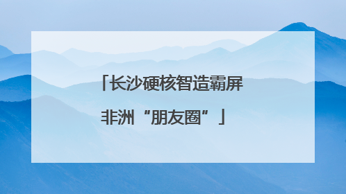 长沙硬核智造霸屏非洲“朋友圈”