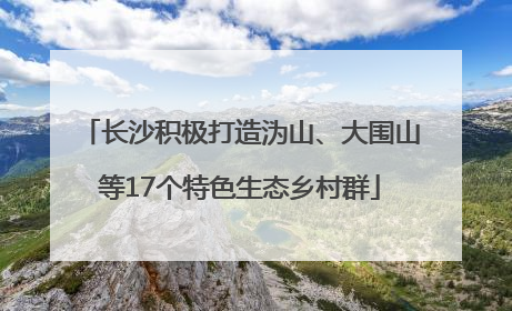 长沙积极打造沩山、大围山等17个特色生态乡村群