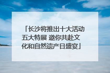 长沙将推出十大活动五大特展 邀你共赴文化和自然遗产日盛宴