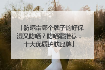 防晒霜哪个牌子的好保湿又防晒？防晒霜推荐：十大优质护肤品牌