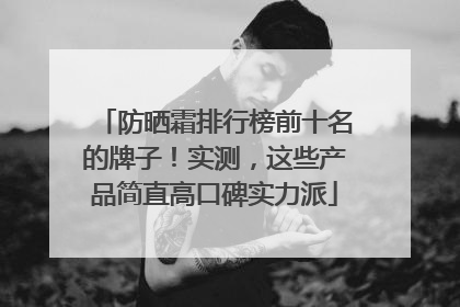 防晒霜排行榜前十名的牌子！实测，这些产品简直高口碑实力派