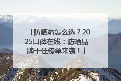 防晒霜怎么选？2025口碑在线：防晒品牌十佳榜单来袭！