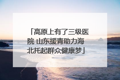 高原上有了三级医院 山东援青助力海北托起群众健康梦