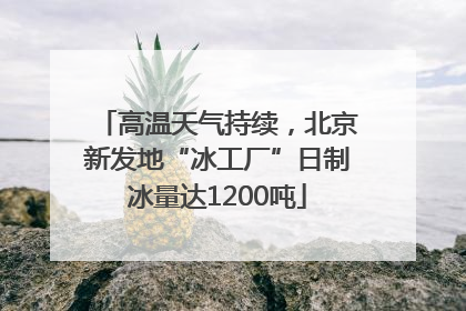高温天气持续，北京新发地“冰工厂”日制冰量达1200吨