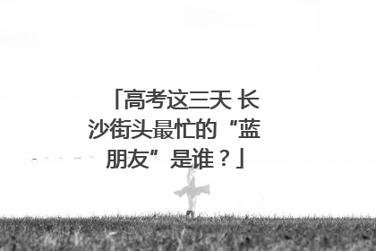 高考这三天 长沙街头最忙的“蓝朋友”是谁？