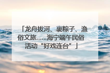 龙舟拔河、裹粽子、渔俗文旅……海宁端午民俗活动“好戏连台”