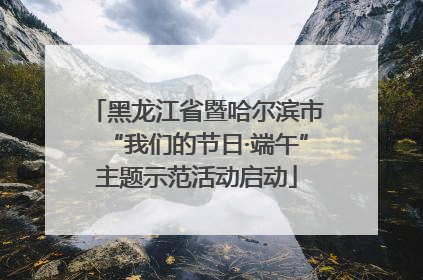 黑龙江省暨哈尔滨市“我们的节日·端午”主题示范活动启动