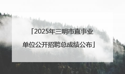 2025年三明市直事业单位公开招聘总成绩公布