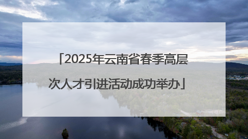 2025年云南省春季高层次人才引进活动成功举办