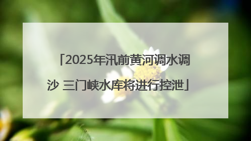 2025年汛前黄河调水调沙 三门峡水库将进行控泄