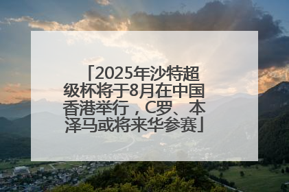 2025年沙特超级杯将于8月在中国香港举行，C罗、本泽马或将来华参赛
