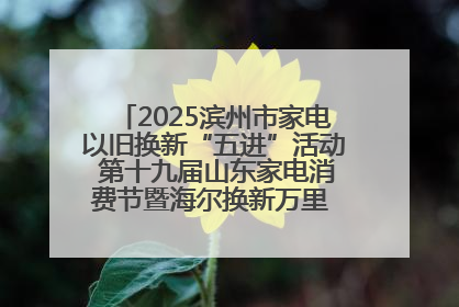 2025滨州市家电以旧换新“五进”活动 第十九届山东家电消费节暨海尔换新万里 行山东站全面启动