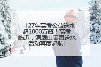 27年高考公益送水超1000万瓶！高考临近，洞庭山集团送水活动再度起航