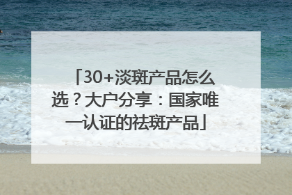 30+淡斑产品怎么选？大户分享：国家唯一认证的祛斑产品