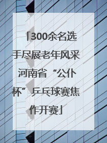 300余名选手尽展老年风采 河南省“公仆杯”乒乓球赛焦作开赛