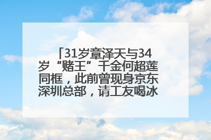 31岁章泽天与34岁“赌王”千金何超莲同框，此前曾现身京东深圳总部，请工友喝冰饮，点了300多杯