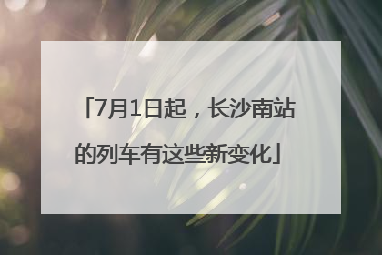 7月1日起，长沙南站的列车有这些新变化