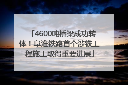 4600吨桥梁成功转体！阜淮铁路首个涉铁工程施工取得重要进展