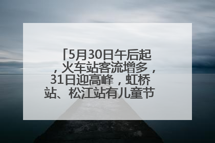 5月30日午后起，火车站客流增多，31日迎高峰，虹桥站、松江站有儿童节和端午亲子活动
