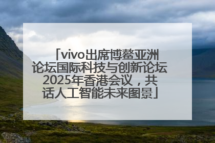 vivo出席博鳌亚洲论坛国际科技与创新论坛2025年香港会议，共话人工智能未来图景